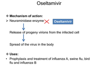Oseltamivir
 Mechanism of action:
 Neuraminidase enzyme
Release of progeny virions from the infected cell
Spread of the virus in the body
 Uses:
• Prophylaxis and treatment of influenza A, swine flu, bird
flu and influenza B
Oseltamivir
 