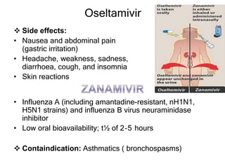 Oseltamivir
 Side effects:
• Nausea and abdominal pain
(gastric irritation)
• Headache, weakness, sadness,
diarrhoea, cough, and insomnia
• Skin reactions
• Influenza A (including amantadine-resistant, nH1N1,
H5N1 strains) and influenza B virus neuraminidase
inhibitor
• Low oral bioavailability; t½ of 2–5 hours
 Containdication: Asthmatics ( bronchospasms)
 