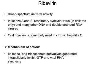 Ribavirin
• Broad-spectrum antiviral activity
• Influenza A and B, respiratory syncytial virus (in children
only) and many other DNA and double stranded RNA
viruses
• Oral ribavirin is commonly used in chronic hepatitis C
 Mechanism of action:
• Its mono- and triphosphate derivatives generated
intracellularly inhibit GTP and viral RNA
synthesis
 