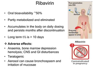 Ribavirin
• Oral bioavailability ~50%
• Partly metabolized and eliminated
• Accumulates in the body on daily dosing
and persists months after discontinuation
• Long term t½ is > 10 days
 Adverse effects:
• Anaemia, bone marrow depression
hemolysis; CNS and GI disturbances
• Teratogenic
• Aerosol can cause bronchospasm and
irritation of mucosae
 