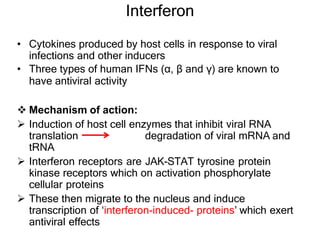 Interferon
• Cytokines produced by host cells in response to viral
infections and other inducers
• Three types of human IFNs (α, β and γ) are known to
have antiviral activity
 Mechanism of action:
 Induction of host cell enzymes that inhibit viral RNA
translation degradation of viral mRNA and
tRNA
 Interferon receptors are JAK-STAT tyrosine protein
kinase receptors which on activation phosphorylate
cellular proteins
 These then migrate to the nucleus and induce
transcription of ‘interferon-induced- proteins’ which exert
antiviral effects
 