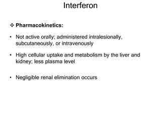 Interferon
 Pharmacokinetics:
• Not active orally; administered intralesionally,
subcutaneously, or intravenously
• High cellular uptake and metabolism by the liver and
kidney; less plasma level
• Negligible renal elimination occurs
 