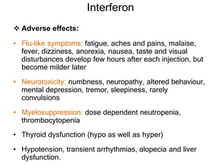 Interferon
 Adverse effects:
• Flu-like symptoms: fatigue, aches and pains, malaise,
fever, dizziness, anorexia, nausea, taste and visual
disturbances develop few hours after each injection, but
become milder later
• Neurotoxicity: numbness, neuropathy, altered behaviour,
mental depression, tremor, sleepiness, rarely
convulsions
• Myelosuppression: dose dependent neutropenia,
thrombocytopenia
• Thyroid dysfunction (hypo as well as hyper)
• Hypotension, transient arrhythmias, alopecia and liver
dysfunction.
 