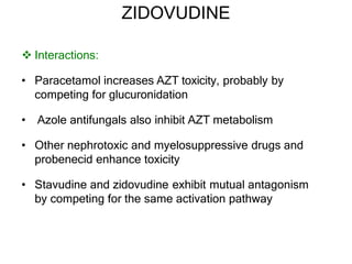 ZIDOVUDINE
 Interactions:
• Paracetamol increases AZT toxicity, probably by
competing for glucuronidation
• Azole antifungals also inhibit AZT metabolism
• Other nephrotoxic and myelosuppressive drugs and
probenecid enhance toxicity
• Stavudine and zidovudine exhibit mutual antagonism
by competing for the same activation pathway
 