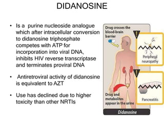 DIDANOSINE
• Is a purine nucleoside analogue
which after intracellular conversion
to didanosine triphosphate
competes with ATP for
incorporation into viral DNA,
inhibits HIV reverse transcriptase
and terminates proviral DNA
• Antiretroviral activity of didanosine
is equivalent to AZT
• Use has declined due to higher
toxicity than other NRTIs
 