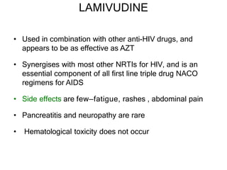 LAMIVUDINE
• Used in combination with other anti-HIV drugs, and
appears to be as effective as AZT
• Synergises with most other NRTIs for HIV, and is an
essential component of all first line triple drug NACO
regimens for AIDS
• Side effects are few—fatigue, rashes , abdominal pain
• Pancreatitis and neuropathy are rare
• Hematological toxicity does not occur
 