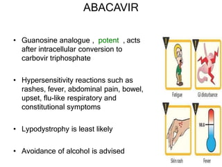 ABACAVIR
• Guanosine analogue , potent , acts
after intracellular conversion to
carbovir triphosphate
• Hypersensitivity reactions such as
rashes, fever, abdominal pain, bowel,
upset, flu-like respiratory and
constitutional symptoms
• Lypodystrophy is least likely
• Avoidance of alcohol is advised
 