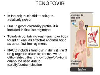 TENOFOVIR
• Is the only nucleotide analogue
,relatively newer
• Due to good tolerability profile, it is
included in first line regimens
• Tenofovir containing regimens have been
found at least as effective and less toxic
as other first line regimens
• NACO includes tenofovir in its first line 3
drug regimen as an alternative when
either zidovudine or nevirapine/efavirenz
cannot be used due to
toxicity/contraindication
 