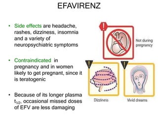 EFAVIRENZ
• Side effects are headache,
rashes, dizziness, insomnia
and a variety of
neuropsychiatric symptoms
• Contraindicated in
pregnancy and in women
likely to get pregnant, since it
is teratogenic
• Because of its longer plasma
t1⁄2, occasional missed doses
of EFV are less damaging
 