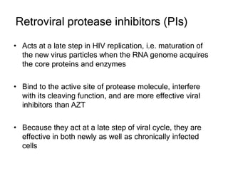 Retroviral protease inhibitors (PIs)
• Acts at a late step in HIV replication, i.e. maturation of
the new virus particles when the RNA genome acquires
the core proteins and enzymes
• Bind to the active site of protease molecule, interfere
with its cleaving function, and are more effective viral
inhibitors than AZT
• Because they act at a late step of viral cycle, they are
effective in both newly as well as chronically infected
cells
 