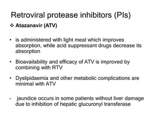 Retroviral protease inhibitors (PIs)
 Atazanavir (ATV)
• is administered with light meal which improves
absorption, while acid suppressant drugs decrease its
absorption
• Bioavailability and efficacy of ATV is improved by
combining with RTV
• Dyslipidaemia and other metabolic complications are
minimal with ATV
• jaundice occurs in some patients without liver damage
due to inhibition of hepatic glucuronyl transferase
 
