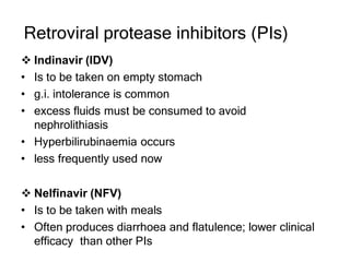 Retroviral protease inhibitors (PIs)
 Indinavir (IDV)
• Is to be taken on empty stomach
• g.i. intolerance is common
• excess fluids must be consumed to avoid
nephrolithiasis
• Hyperbilirubinaemia occurs
• less frequently used now
 Nelfinavir (NFV)
• Is to be taken with meals
• Often produces diarrhoea and flatulence; lower clinical
efficacy than other PIs
 