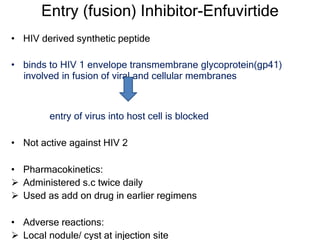 Entry (fusion) Inhibitor-Enfuvirtide
• HIV derived synthetic peptide
• binds to HIV 1 envelope transmembrane glycoprotein(gp41)
involved in fusion of viral and cellular membranes
entry of virus into host cell is blocked
• Not active against HIV 2
• Pharmacokinetics:
 Administered s.c twice daily
 Used as add on drug in earlier regimens
• Adverse reactions:
 Local nodule/ cyst at injection site
 