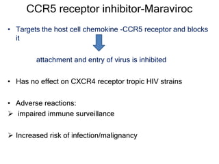 CCR5 receptor inhibitor-Maraviroc
• Targets the host cell chemokine -CCR5 receptor and blocks
it
attachment and entry of virus is inhibited
• Has no effect on CXCR4 receptor tropic HIV strains
• Adverse reactions:
 impaired immune surveillance
 Increased risk of infection/malignancy
 