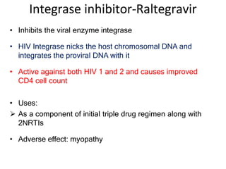 Integrase inhibitor-Raltegravir
• Inhibits the viral enzyme integrase
• HIV Integrase nicks the host chromosomal DNA and
integrates the proviral DNA with it
• Active against both HIV 1 and 2 and causes improved
CD4 cell count
• Uses:
 As a component of initial triple drug regimen along with
2NRTIs
• Adverse effect: myopathy
 