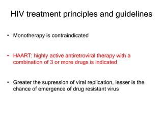 HIV treatment principles and guidelines
• Monotherapy is contraindicated
• HAART: highly active antiretroviral therapy with a
combination of 3 or more drugs is indicated
• Greater the supression of viral replication, lesser is the
chance of emergence of drug resistant virus
 