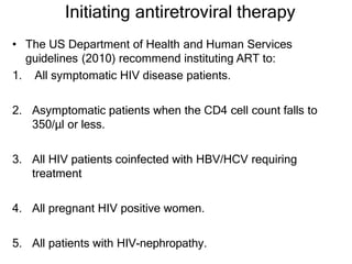 Initiating antiretroviral therapy
• The US Department of Health and Human Services
guidelines (2010) recommend instituting ART to:
1. All symptomatic HIV disease patients.
2. Asymptomatic patients when the CD4 cell count falls to
350/μl or less.
3. All HIV patients coinfected with HBV/HCV requiring
treatment
4. All pregnant HIV positive women.
5. All patients with HIV-nephropathy.
 