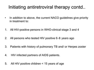 Initiating antiretroviral therapy contd..
• In addition to above, the current NACO guidelines give priority
in treatment to:
1. All HIV-positive persons in WHO-clinical stage 3 and 4
2. All persons who tested HIV positive 6–8 years ago
3. Patients with history of pulmonary TB and/ or Herpes zoster
4. HIV infected partners of AIDS patients.
5. All HIV positive children < 15 years of age
 