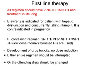 First line therapy
• All regimen should have 2 NRTI+ 1NNRTI and
treatment is life long
• Efavirenz is indicated for patient with hepatic
dysfunction and concurrently taking rifampin. It is
contraindicated in pregnancy
• PI containing regimen: 2NRTI+PI or NRTI+NNRTI
+PI(low dose ritonavir boosted PIs are used)
• Development of drug toxicity: no dose reduction
 Either entire regimen should be interrupted
 Or the offending drug should be changed
 