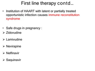First line therapy contd…
• Institution of HAART with latent or partially treated
opportunistic infection causes immune reconstitution
syndrome
• Safe drugs in pregnancy :
 Zidovudine
 Lamivudine
 Nevirapine
 Nelfinavir
 Saquinavir
 