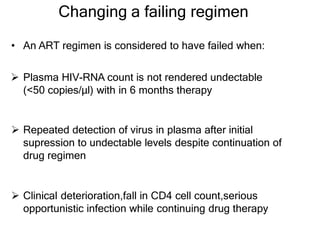 Changing a failing regimen
• An ART regimen is considered to have failed when:
 Plasma HIV-RNA count is not rendered undectable
(<50 copies/μl) with in 6 months therapy
 Repeated detection of virus in plasma after initial
supression to undectable levels despite continuation of
drug regimen
 Clinical deterioration,fall in CD4 cell count,serious
opportunistic infection while continuing drug therapy
 