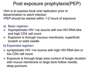 Post exposure prophylaxis(PEP)
•Aim is to supress local viral replication prior to
dissemination to abort infection
•PEP should be started within 1-2 hours of exposure
a) Basic regimen:
 Asymptomatic HIV +ve source with low HIV-RNA titre
and high CD4 cell count
 Exposure is through mucous membrane, superficial
scratch or solid needle
b) Expanded regimen:
 symptomatic HIV +ve source with high HIV-RNA titre or
low CD4 cell count
 Exposure is through large area contact of longer duration
with mucus membrane or large bore hollow needle,
deep puncture.
 