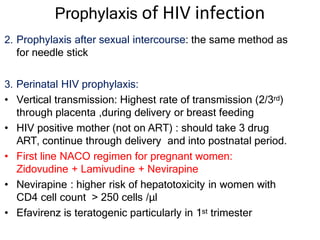 Prophylaxis of HIV infection
2. Prophylaxis after sexual intercourse: the same method as
for needle stick
3. Perinatal HIV prophylaxis:
• Vertical transmission: Highest rate of transmission (2/3rd)
through placenta ,during delivery or breast feeding
• HIV positive mother (not on ART) : should take 3 drug
ART, continue through delivery and into postnatal period.
• First line NACO regimen for pregnant women:
Zidovudine + Lamivudine + Nevirapine
• Nevirapine : higher risk of hepatotoxicity in women with
CD4 cell count > 250 cells /μl
• Efavirenz is teratogenic particularly in 1st trimester
 