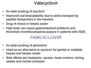 Valacyclovir
• An ester prodrug of acyclovir
• Improved oral bioavailability due to active transport by
peptide transporters in the intestine
• Drug of choice in herpes zoster
• High-dose can cause gastrointestinal problems and
thrombotic thrombocytopenia purpura in patients with AIDS
• An ester prodrug of penciclovir
• Used as an alternative to acyclovir for genital or orolabial
herpes and herpes zoster
• Side effects are headache, nausea, loose motions, itching,
rashes and mental confusion
 