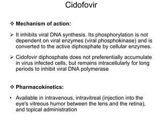 Cidofovir
 Mechanism of action:
 It inhibits viral DNA synthesis. Its phosphorylation is not
dependent on viral enzymes (viral phosphokinase) and is
converted to the active diphosphate by cellular enzymes.
 Cidofovir diphosphate does not preferentially accumulate
in virus infected cells, but remains intracellularly for long
periods to inhibit viral DNA polymerase
 Pharmacokinetics:
• Available in intravenous, intravitreal (injection into the
eye's vitreous humor between the lens and the retina),
and topical administration
 