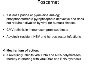 Foscarnet
• It is not a purine or pyrimidine analog;
phosphonoformate pyrophosphate derivative and does
not require activation by viral (or human) kinases
• CMV retinitis in immunocompromised hosts
• Acyclovir-resistant HSV and herpes zoster infections
 Mechanism of action:
 It reversibly inhibits viral DNA and RNA polymerases,
thereby interfering with viral DNA and RNA synthesis
 