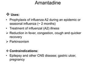 Amantadine
 Uses:
• Prophylaxis of influenza A2 during an epidemic or
seasonal influenza (~ 2 months)
• Treatment of influenzal (A2) illness
 Reduction in fever, congestion, cough and quicker
recovery
 Parkinsonism
 Contraindications:
• Epilepsy and other CNS disease; gastric ulcer,
pregnancy
 