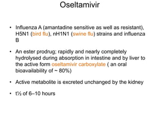 Oseltamivir
• Influenza A (amantadine sensitive as well as resistant),
H5N1 (bird flu), nH1N1 (swine flu) strains and influenza
B
• An ester prodrug; rapidly and nearly completely
hydrolysed during absorption in intestine and by liver to
the active form oseltamivir carboxylate ( an oral
bioavailability of ~ 80%)
• Active metabolite is excreted unchanged by the kidney
• t½ of 6–10 hours
 