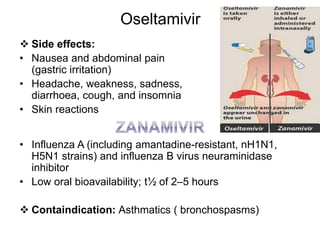 Oseltamivir
 Side effects:
• Nausea and abdominal pain
(gastric irritation)
• Headache, weakness, sadness,
diarrhoea, cough, and insomnia
• Skin reactions
• Influenza A (including amantadine-resistant, nH1N1,
H5N1 strains) and influenza B virus neuraminidase
inhibitor
• Low oral bioavailability; t½ of 2–5 hours
 Containdication: Asthmatics ( bronchospasms)
 