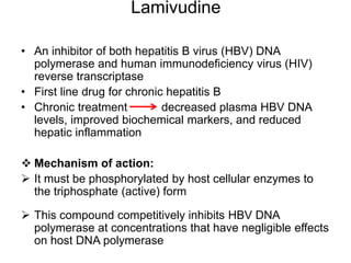 Lamivudine
• An inhibitor of both hepatitis B virus (HBV) DNA
polymerase and human immunodeficiency virus (HIV)
reverse transcriptase
• First line drug for chronic hepatitis B
• Chronic treatment decreased plasma HBV DNA
levels, improved biochemical markers, and reduced
hepatic inflammation
 Mechanism of action:
 It must be phosphorylated by host cellular enzymes to
the triphosphate (active) form
 This compound competitively inhibits HBV DNA
polymerase at concentrations that have negligible effects
on host DNA polymerase
 