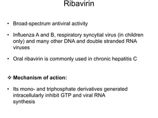 Ribavirin
• Broad-spectrum antiviral activity
• Influenza A and B, respiratory syncytial virus (in children
only) and many other DNA and double stranded RNA
viruses
• Oral ribavirin is commonly used in chronic hepatitis C
 Mechanism of action:
• Its mono- and triphosphate derivatives generated
intracellularly inhibit GTP and viral RNA
synthesis
 