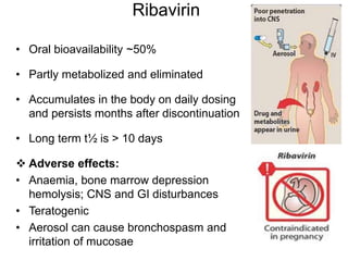 Ribavirin
• Oral bioavailability ~50%
• Partly metabolized and eliminated
• Accumulates in the body on daily dosing
and persists months after discontinuation
• Long term t½ is > 10 days
 Adverse effects:
• Anaemia, bone marrow depression
hemolysis; CNS and GI disturbances
• Teratogenic
• Aerosol can cause bronchospasm and
irritation of mucosae
 
