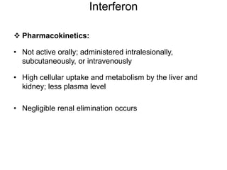 Interferon
 Pharmacokinetics:
• Not active orally; administered intralesionally,
subcutaneously, or intravenously
• High cellular uptake and metabolism by the liver and
kidney; less plasma level
• Negligible renal elimination occurs
 