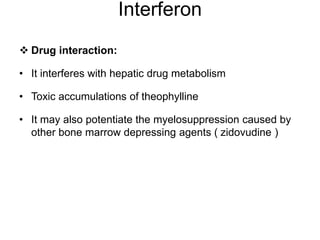 Interferon
 Drug interaction:
• It interferes with hepatic drug metabolism
• Toxic accumulations of theophylline
• It may also potentiate the myelosuppression caused by
other bone marrow depressing agents ( zidovudine )
 