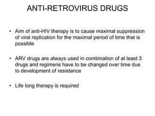 ANTI-RETROVIRUS DRUGS
• Aim of anti-HIV therapy is to cause maximal suppression
of viral replication for the maximal period of time that is
possible
• ARV drugs are always used in combination of at least 3
drugs and regimens have to be changed over time due
to development of resistance
• Life long therapy is required
 