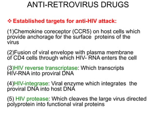 ANTI-RETROVIRUS DRUGS
Established targets for anti-HIV attack:
(1)Chemokine coreceptor (CCR5) on host cells which
provide anchorage for the surface proteins of the
virus
(2)Fusion of viral envelope with plasma membrane
of CD4 cells through which HIV- RNA enters the cell
(3)HIV reverse transcriptase: Which transcripts
HIV-RNA into proviral DNA
(4)HIV-integrase: Viral enzyme which integrates the
proviral DNA into host DNA
(5) HIV protease: Which cleaves the large virus directed
polyprotein into functional viral proteins
 