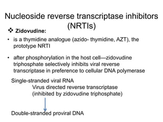 Nucleoside reverse transcriptase inhibitors
(NRTIs)
 Zidovudine:
• is a thymidine analogue (azido- thymidine, AZT), the
prototype NRTI
• after phosphorylation in the host cell—zidovudine
triphosphate selectively inhibits viral reverse
transcriptase in preference to cellular DNA polymerase
Single-stranded viral RNA
Virus directed reverse transcriptase
(inhibited by zidovudine triphosphate)
Double-stranded proviral DNA
 