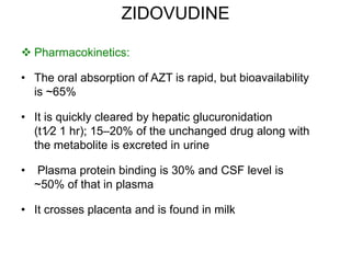 ZIDOVUDINE
 Pharmacokinetics:
• The oral absorption of AZT is rapid, but bioavailability
is ~65%
• It is quickly cleared by hepatic glucuronidation
(t1⁄2 1 hr); 15–20% of the unchanged drug along with
the metabolite is excreted in urine
• Plasma protein binding is 30% and CSF level is
~50% of that in plasma
• It crosses placenta and is found in milk
 
