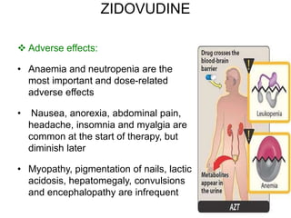 ZIDOVUDINE
 Adverse effects:
• Anaemia and neutropenia are the
most important and dose-related
adverse effects
• Nausea, anorexia, abdominal pain,
headache, insomnia and myalgia are
common at the start of therapy, but
diminish later
• Myopathy, pigmentation of nails, lactic
acidosis, hepatomegaly, convulsions
and encephalopathy are infrequent
 