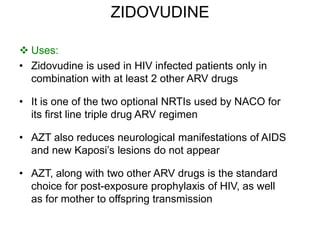 ZIDOVUDINE
 Uses:
• Zidovudine is used in HIV infected patients only in
combination with at least 2 other ARV drugs
• It is one of the two optional NRTIs used by NACO for
its first line triple drug ARV regimen
• AZT also reduces neurological manifestations of AIDS
and new Kaposi’s lesions do not appear
• AZT, along with two other ARV drugs is the standard
choice for post-exposure prophylaxis of HIV, as well
as for mother to offspring transmission
 