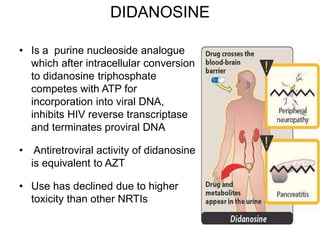 DIDANOSINE
• Is a purine nucleoside analogue
which after intracellular conversion
to didanosine triphosphate
competes with ATP for
incorporation into viral DNA,
inhibits HIV reverse transcriptase
and terminates proviral DNA
• Antiretroviral activity of didanosine
is equivalent to AZT
• Use has declined due to higher
toxicity than other NRTIs
 