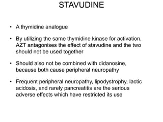 STAVUDINE
• A thymidine analogue
• By utilizing the same thymidine kinase for activation,
AZT antagonises the effect of stavudine and the two
should not be used together
• Should also not be combined with didanosine,
because both cause peripheral neuropathy
• Frequent peripheral neuropathy, lipodystrophy, lactic
acidosis, and rarely pancreatitis are the serious
adverse effects which have restricted its use
 