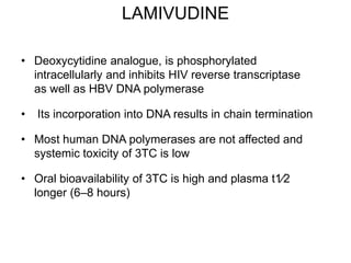 LAMIVUDINE
• Deoxycytidine analogue, is phosphorylated
intracellularly and inhibits HIV reverse transcriptase
as well as HBV DNA polymerase
• Its incorporation into DNA results in chain termination
• Most human DNA polymerases are not affected and
systemic toxicity of 3TC is low
• Oral bioavailability of 3TC is high and plasma t1⁄2
longer (6–8 hours)
 