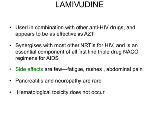 LAMIVUDINE
• Used in combination with other anti-HIV drugs, and
appears to be as effective as AZT
• Synergises with most other NRTIs for HIV, and is an
essential component of all first line triple drug NACO
regimens for AIDS
• Side effects are few—fatigue, rashes , abdominal pain
• Pancreatitis and neuropathy are rare
• Hematological toxicity does not occur
 