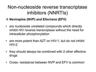 Non-nucleoside reverse transcriptase
inhibitors (NNRTIs)
 Nevirapine (NVP) and Efavirenz (EFV)
• are nucleoside unrelated compounds which directly
inhibit HIV reverse transcriptase without the need for
intracellular phosphorylation
• are more potent than AZT on HIV-1, but do not inhibit
HIV-2
• they should always be combined with 2 other effective
drugs
• Cross- resistance between NVP and EFV is common
 