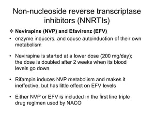 Non-nucleoside reverse transcriptase
inhibitors (NNRTIs)
 Nevirapine (NVP) and Efavirenz (EFV)
• enzyme inducers, and cause autoinduction of their own
metabolism
• Nevirapine is started at a lower dose (200 mg/day);
the dose is doubled after 2 weeks when its blood
levels go down
• Rifampin induces NVP metabolism and makes it
ineffective, but has little effect on EFV levels
• Either NVP or EFV is included in the first line triple
drug regimen used by NACO
 